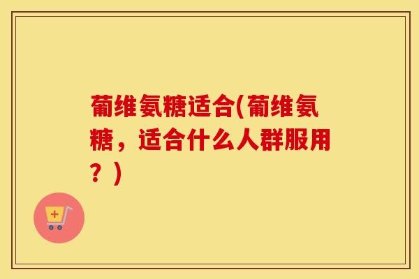 葡维氨糖适合(葡维氨糖,适合什么人群服用?) 葡维氨糖适合(葡维氨糖,适合什么人群服用?)