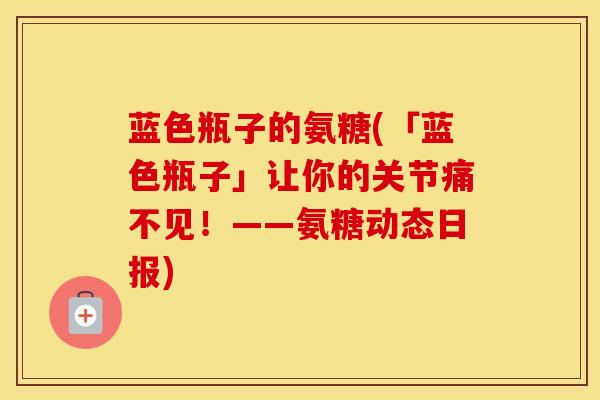 蓝色瓶子的氨糖(「蓝色瓶子」让你的关节痛不见!——氨糖动态日报) 蓝色瓶子的氨糖(「蓝色瓶子」让你的关节痛不见!——氨糖动态日报)