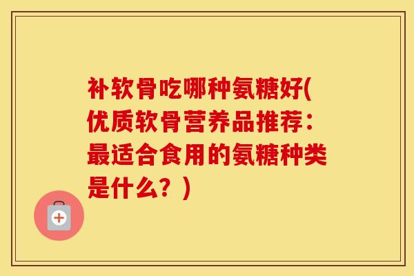 补软骨吃哪种氨糖好(优质软骨营养品推荐:适合食用的氨糖种类是什么?) 补软骨吃哪种氨糖好(优质软骨营养品推荐:适合食用的氨糖种类是什么?)
