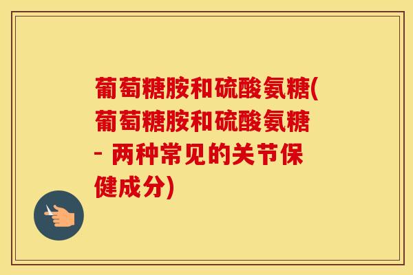 葡萄糖胺和硫酸氨糖(葡萄糖胺和硫酸氨糖 - 两种常见的关节保健成分)