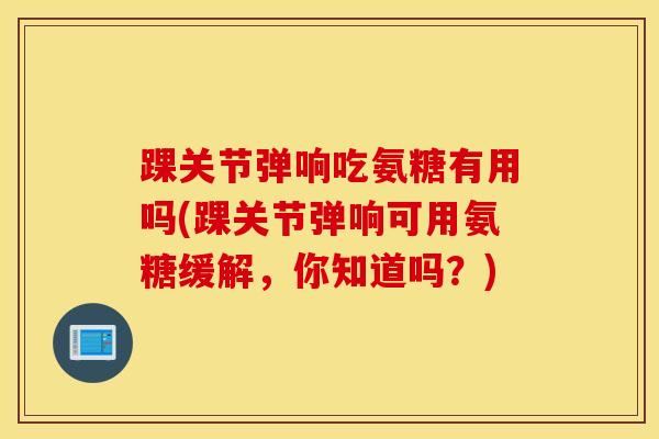 踝关节弹响吃氨糖有用吗(踝关节弹响可用氨糖缓解，你知道吗？)