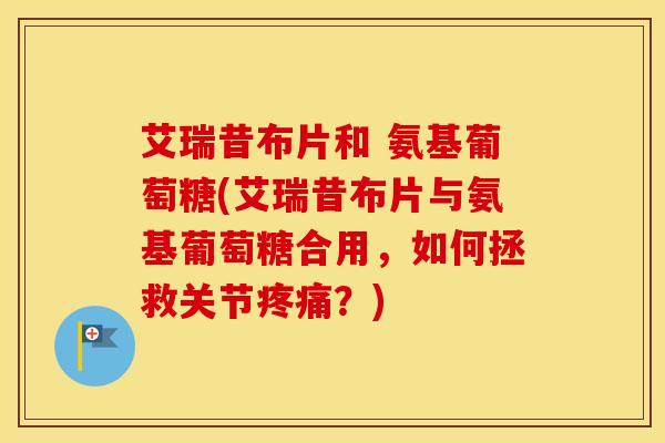 艾瑞昔布片和 氨基葡萄糖(艾瑞昔布片与氨基葡萄糖合用,如何拯救关节?) 艾瑞昔布片和 氨基葡萄糖(艾瑞昔布片与氨基葡萄糖合用,如何拯救关节?)