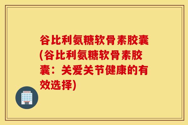 谷比利氨糖软骨素胶囊(谷比利氨糖软骨素胶囊:关爱关节健康的有效选择) 谷比利氨糖软骨素胶囊(谷比利氨糖软骨素胶囊:关爱关节健康的有效选择)