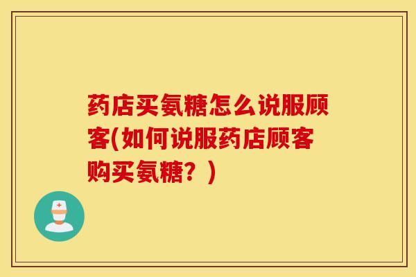 药店买氨糖怎么说服顾客(如何说服药店顾客购买氨糖?) 药店买氨糖怎么说服顾客(如何说服药店顾客购买氨糖?)