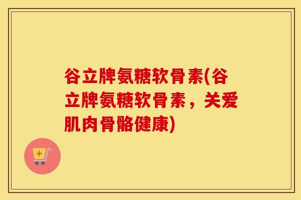 谷立牌氨糖软骨素(谷立牌氨糖软骨素,关爱肌肉骨骼健康) 谷立牌氨糖软骨素(谷立牌氨糖软骨素,关爱肌肉骨骼健康)