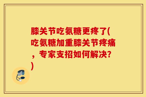 膝关节吃氨糖更疼了(吃氨糖加重膝关节，专家支招如何解决？)