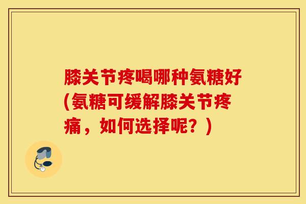 膝关节疼喝哪种氨糖好(氨糖可缓解膝关节,如何选择呢?) 膝关节疼喝哪种氨糖好(氨糖可缓解膝关节,如何选择呢?)