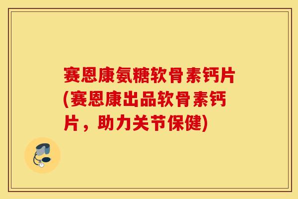 赛恩康氨糖软骨素钙片(赛恩康出品软骨素钙片，助力关节保健)