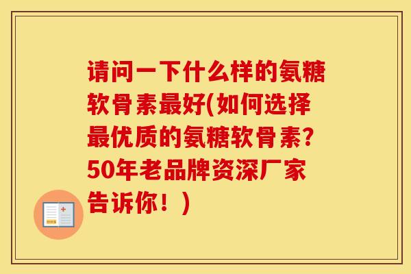 请问一下什么样的氨糖软骨素好(如何选择优质的氨糖软骨素?50年老品牌资深厂家告诉你!) 请问一下什么样的氨糖软骨素好(如何选择优质的氨糖软骨素?50年老品牌资深厂家告诉你!)
