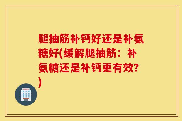 腿抽筋补钙好还是补氨糖好(缓解腿抽筋:补氨糖还是补钙更有效?) 腿抽筋补钙好还是补氨糖好(缓解腿抽筋:补氨糖还是补钙更有效?)