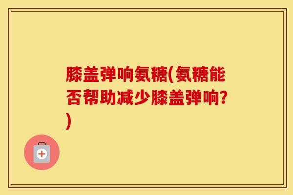 膝盖弹响氨糖(氨糖能否帮助减少膝盖弹响?) 膝盖弹响氨糖(氨糖能否帮助减少膝盖弹响?)