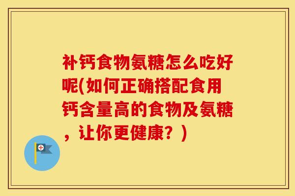 补钙食物氨糖怎么吃好呢(如何正确搭配食用钙含量高的食物及氨糖,让你更健康?) 补钙食物氨糖怎么吃好呢(如何正确搭配食用钙含量高的食物及氨糖,让你更健康?)