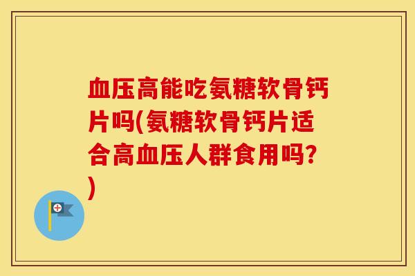 高能吃氨糖软骨钙片吗(氨糖软骨钙片适合高人群食用吗？)