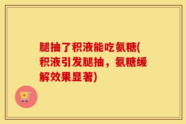 腿抽了积液能吃氨糖(积液引发腿抽,氨糖缓解效果显著) 腿抽了积液能吃氨糖(积液引发腿抽,氨糖缓解效果显著)