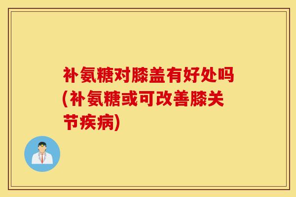 补氨糖对膝盖有好处吗(补氨糖或可改善膝关节)