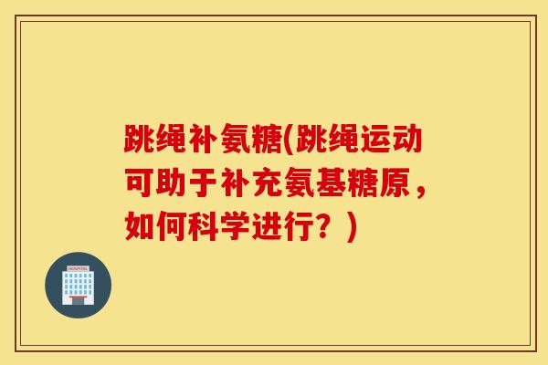 跳绳补氨糖(跳绳运动可助于补充氨基糖原，如何科学进行？)