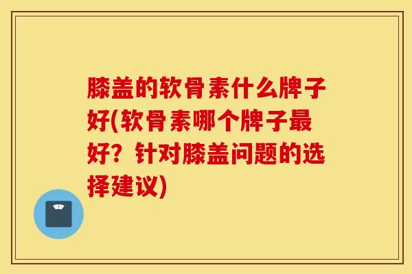 膝盖的软骨素什么牌子好(软骨素哪个牌子好?针对膝盖问题的选择建议) 膝盖的软骨素什么牌子好(软骨素哪个牌子好?针对膝盖问题的选择建议)