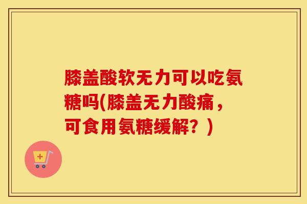 膝盖酸软无力可以吃氨糖吗(膝盖无力酸痛,可食用氨糖缓解?) 膝盖酸软无力可以吃氨糖吗(膝盖无力酸痛,可食用氨糖缓解?)