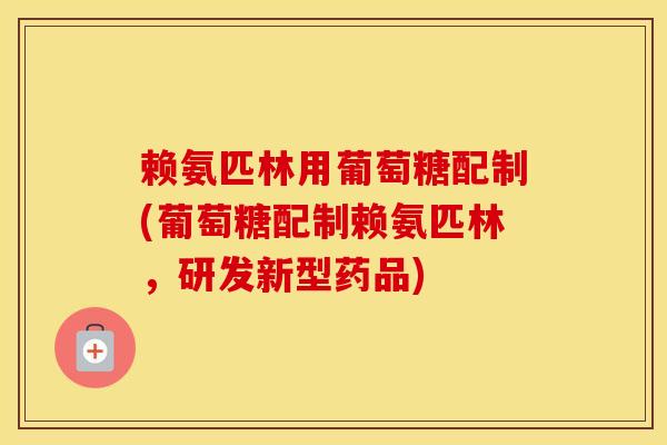 赖氨匹林用葡萄糖配制(葡萄糖配制赖氨匹林，研发新型药品)