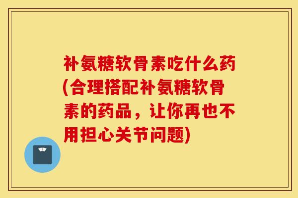 补氨糖软骨素吃什么药(合理搭配补氨糖软骨素的药品,让你再也不用担心关节问题) 补氨糖软骨素吃什么药(合理搭配补氨糖软骨素的药品,让你再也不用担心关节问题)