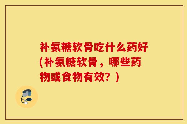 补氨糖软骨吃什么药好(补氨糖软骨,哪些或食物有效?) 补氨糖软骨吃什么药好(补氨糖软骨,哪些或食物有效?)