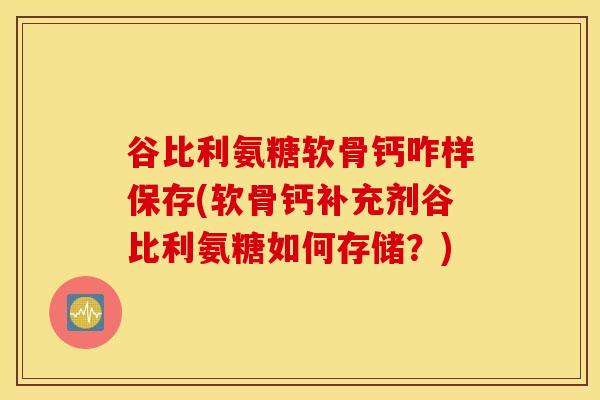 谷比利氨糖软骨钙咋样保存(软骨钙补充剂谷比利氨糖如何存储？)