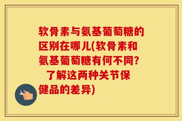 软骨素与氨基葡萄糖的区别在哪儿(软骨素和氨基葡萄糖有何不同？  了解这两种关节保健品的差异)