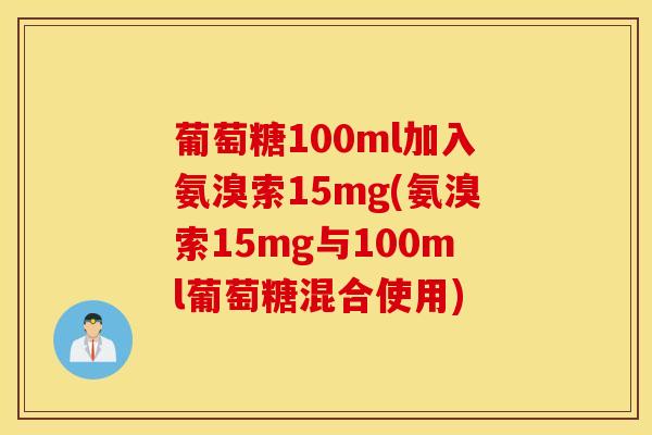 葡萄糖100ml加入氨溴索15mg(氨溴索15mg与100ml葡萄糖混合使用) 葡萄糖100ml加入氨溴索15mg(氨溴索15mg与100ml葡萄糖混合使用)