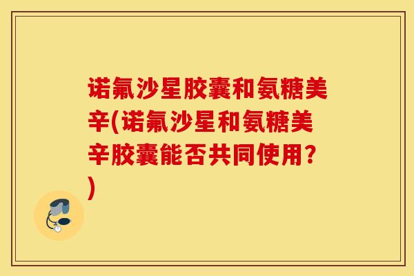 诺氟沙星胶囊和氨糖美辛(诺氟沙星和氨糖美辛胶囊能否共同使用？)