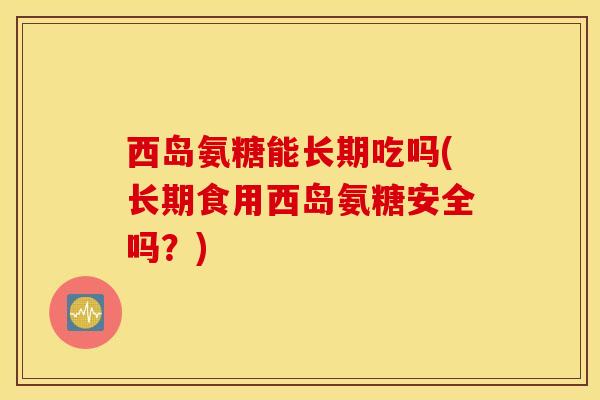 西岛氨糖能长期吃吗(长期食用西岛氨糖安全吗？)