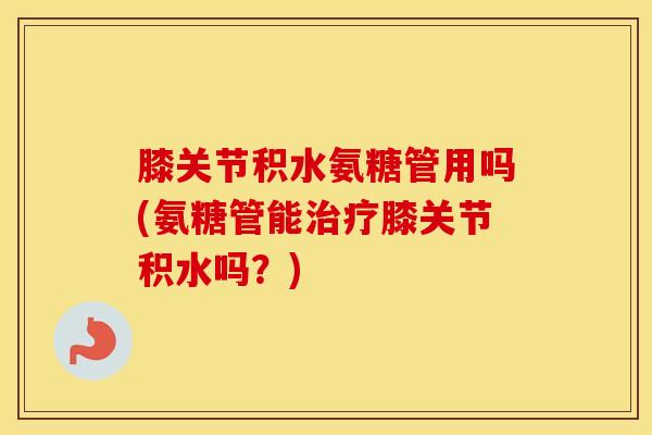 膝关节积水氨糖管用吗(氨糖管能膝关节积水吗?) 膝关节积水氨糖管用吗(氨糖管能膝关节积水吗?)