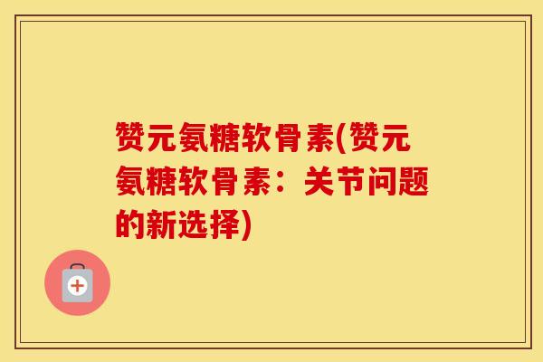 赞元氨糖软骨素(赞元氨糖软骨素：关节问题的新选择)
