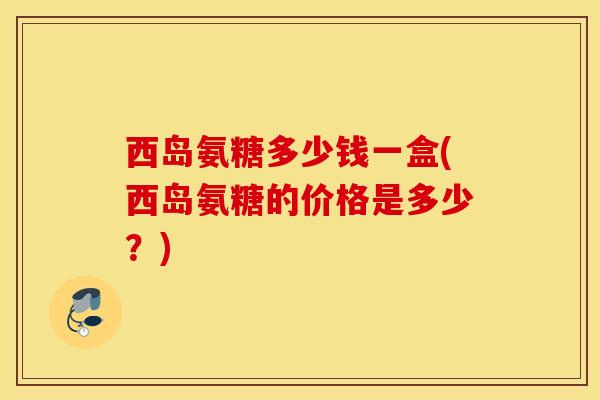西岛氨糖多少钱一盒(西岛氨糖的价格是多少?) 西岛氨糖多少钱一盒(西岛氨糖的价格是多少?)