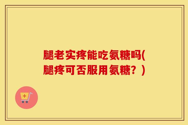 腿老实疼能吃氨糖吗(腿疼可否服用氨糖？)