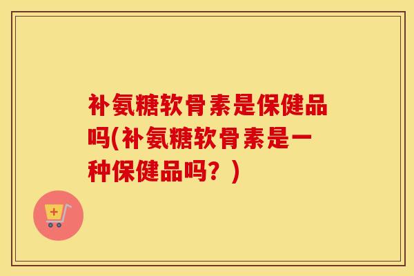 补氨糖软骨素是保健品吗(补氨糖软骨素是一种保健品吗?) 补氨糖软骨素是保健品吗(补氨糖软骨素是一种保健品吗?)