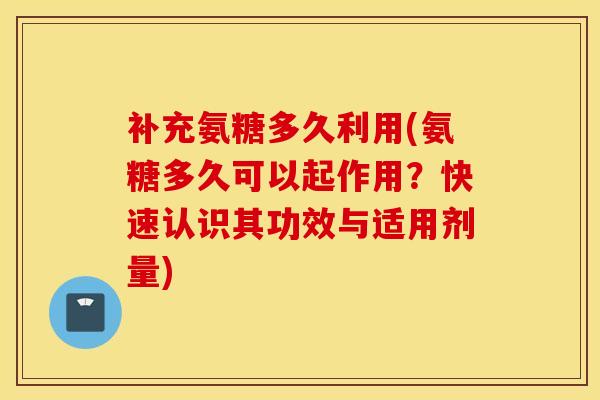 补充氨糖多久利用(氨糖多久可以起作用?快速认识其功效与适用剂量) 补充氨糖多久利用(氨糖多久可以起作用?快速认识其功效与适用剂量)