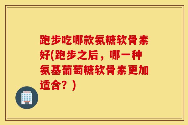 跑步吃哪款氨糖软骨素好(跑步之后，哪一种氨基葡萄糖软骨素更加适合？)