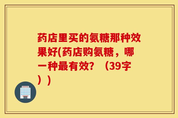 药店里买的氨糖那种效果好(药店购氨糖,哪一种有效?(39字)) 药店里买的氨糖那种效果好(药店购氨糖,哪一种有效?(39字))