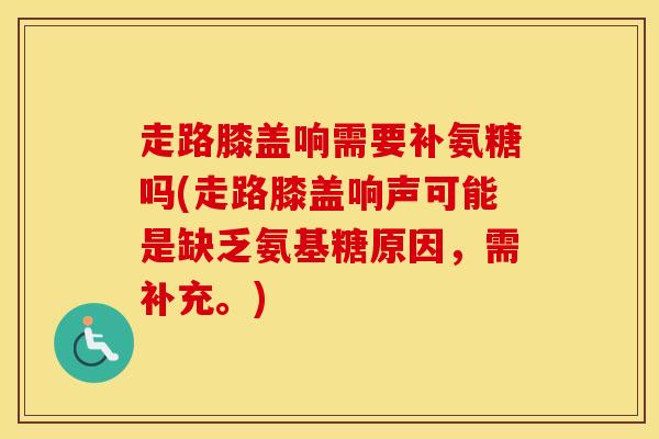 走路膝盖响需要补氨糖吗(走路膝盖响声可能是缺乏氨基糖原因,需补充。) 走路膝盖响需要补氨糖吗(走路膝盖响声可能是缺乏氨基糖原因,需补充。)