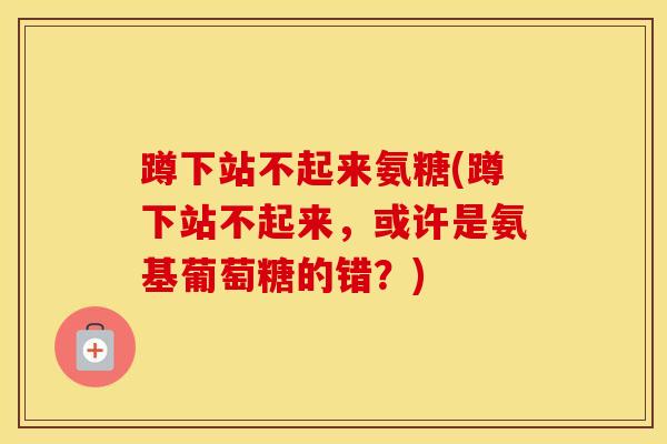 蹲下站不起来氨糖(蹲下站不起来,或许是氨基葡萄糖的错?) 蹲下站不起来氨糖(蹲下站不起来,或许是氨基葡萄糖的错?)