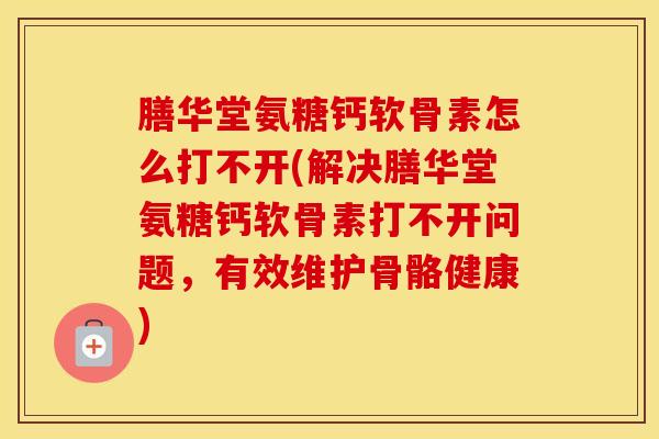 膳华堂氨糖钙软骨素怎么打不开(解决膳华堂氨糖钙软骨素打不开问题,有效维护骨骼健康) 膳华堂氨糖钙软骨素怎么打不开(解决膳华堂氨糖钙软骨素打不开问题,有效维护骨骼健康)