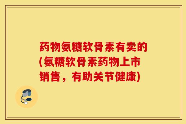 氨糖软骨素有卖的(氨糖软骨素上市销售,有助关节健康) 氨糖软骨素有卖的(氨糖软骨素上市销售,有助关节健康)