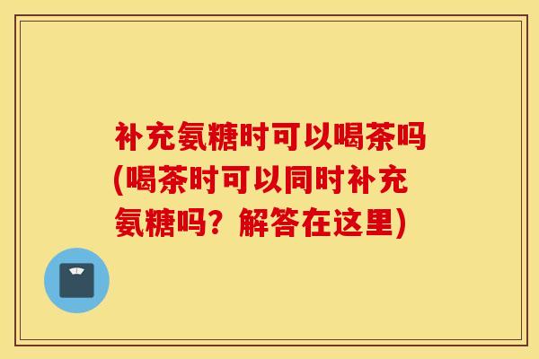 补充氨糖时可以喝茶吗(喝茶时可以同时补充氨糖吗?解答在这里) 补充氨糖时可以喝茶吗(喝茶时可以同时补充氨糖吗?解答在这里)