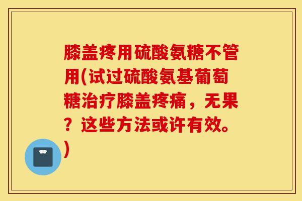 膝盖疼用硫酸氨糖不管用(试过硫酸氨基葡萄糖膝盖,无果?这些方法或许有效。) 膝盖疼用硫酸氨糖不管用(试过硫酸氨基葡萄糖膝盖,无果?这些方法或许有效。)