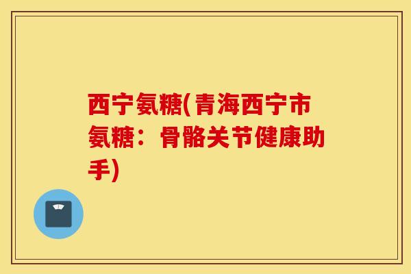 西宁氨糖(青海西宁市氨糖：骨骼关节健康助手)