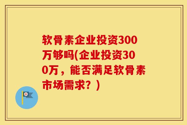 软骨素企业投资300万够吗(企业投资300万，能否满足软骨素市场需求？)