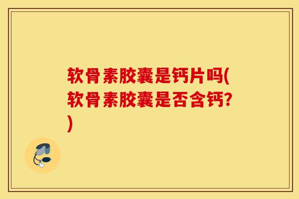 软骨素胶囊是钙片吗(软骨素胶囊是否含钙？)