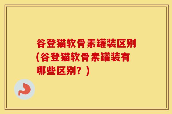 谷登猫软骨素罐装区别(谷登猫软骨素罐装有哪些区别？)