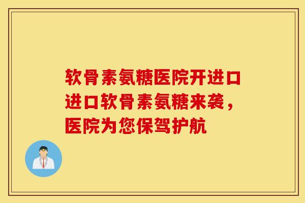 软骨素氨糖医院开进口进口软骨素氨糖来袭，医院为您保驾护航