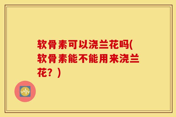软骨素可以浇兰花吗(软骨素能不能用来浇兰花?) 软骨素可以浇兰花吗(软骨素能不能用来浇兰花?)
